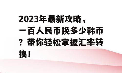 2023年最新攻略，一百人民币换多少韩币？带你轻松掌握汇率转换！