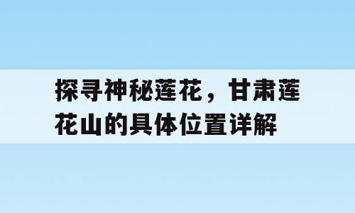 探寻神秘莲花，甘肃莲花山的具体位置详解