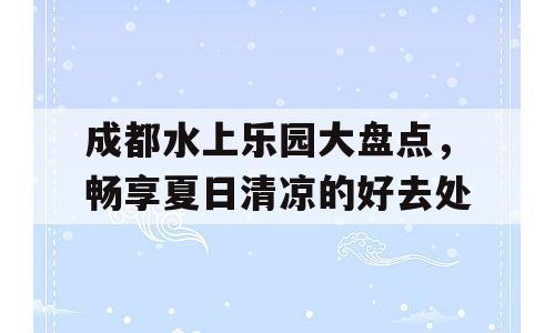 成都水上乐园大盘点，畅享夏日清凉的好去处