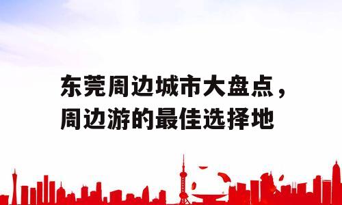 东莞周边城市大盘点，周边游的最佳选择地