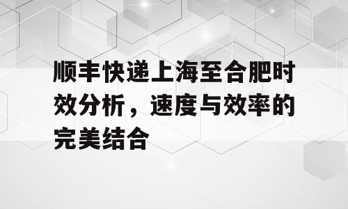 顺丰快递上海至合肥时效分析，速度与效率的完美结合
