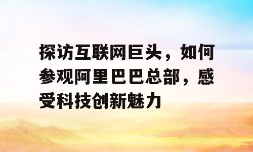 探访互联网巨头，如何参观阿里巴巴总部，感受科技创新魅力
