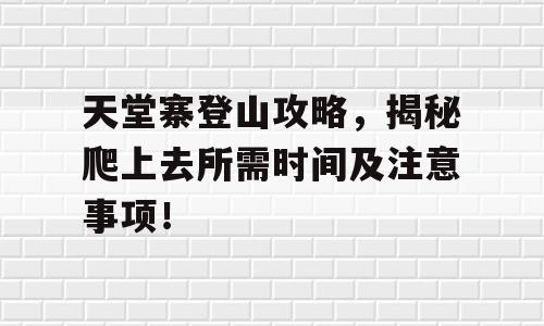 天堂寨登山攻略，揭秘爬上去所需时间及注意事项！