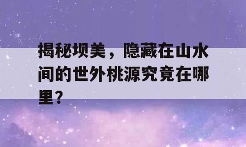 揭秘坝美，隐藏在山水间的世外桃源究竟在哪里？