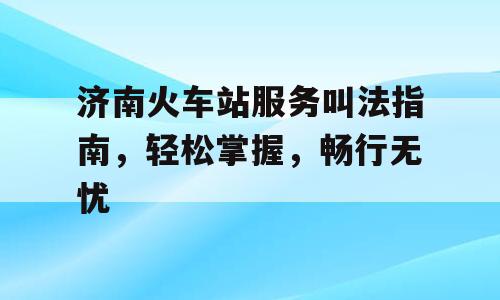 济南火车站服务叫法指南，轻松掌握，畅行无忧