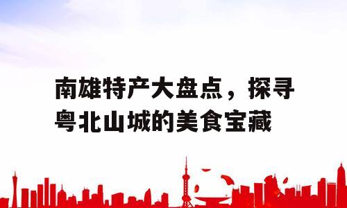 南雄特产大盘点，探寻粤北山城的美食宝藏