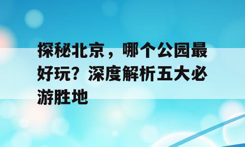 探秘北京，哪个公园最好玩？深度解析五大必游胜地