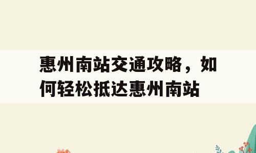 惠州南站交通攻略，如何轻松抵达惠州南站