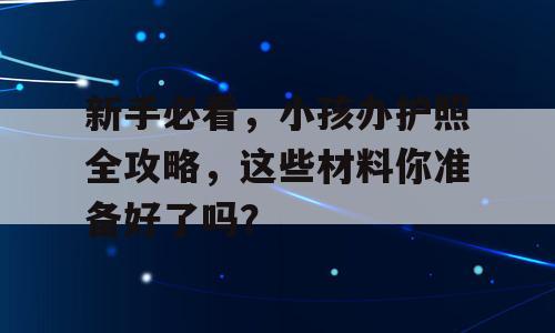 新手必看，小孩办护照全攻略，这些材料你准备好了吗？