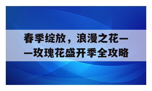 春季绽放，浪漫之花——玫瑰花盛开季全攻略