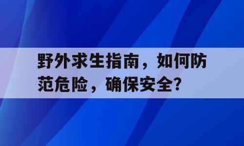 野外求生指南，如何防范危险，确保安全？