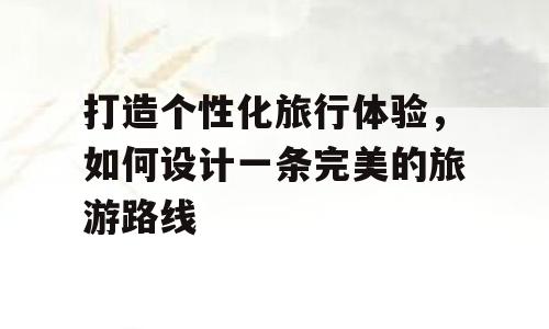 打造个性化旅行体验，如何设计一条完美的旅游路线