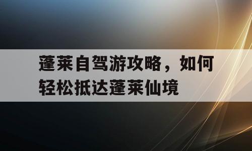 蓬莱自驾游攻略，如何轻松抵达蓬莱仙境