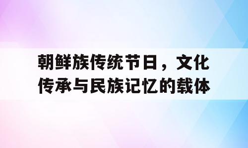 朝鲜族传统节日，文化传承与民族记忆的载体