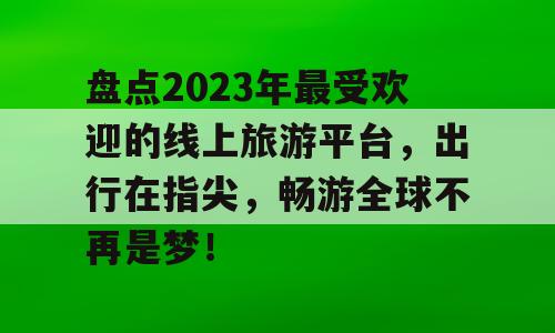 盘点2023年最受欢迎的线上旅游平台，出行在指尖，畅游全球不再是梦！