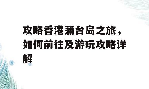 攻略香港蒲台岛之旅，如何前往及游玩攻略详解