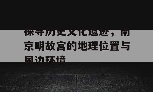 探寻历史文化遗迹，南京明故宫的地理位置与周边环境