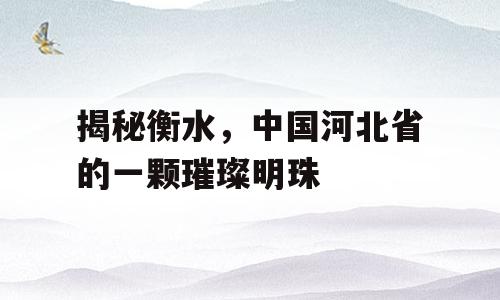 揭秘衡水，中国河北省的一颗璀璨明珠
