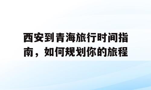 西安到青海旅行时间指南，如何规划你的旅程