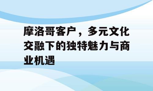 摩洛哥客户，多元文化交融下的独特魅力与商业机遇