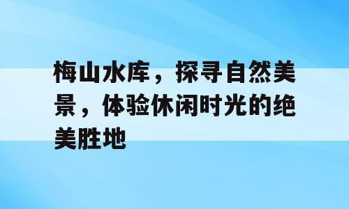 梅山水库，探寻自然美景，体验休闲时光的绝美胜地