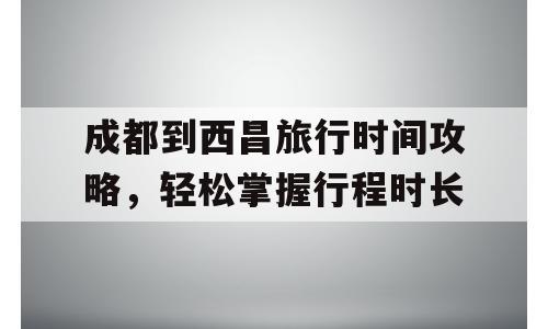 成都到西昌旅行时间攻略，轻松掌握行程时长