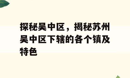 探秘吴中区，揭秘苏州吴中区下辖的各个镇及特色
