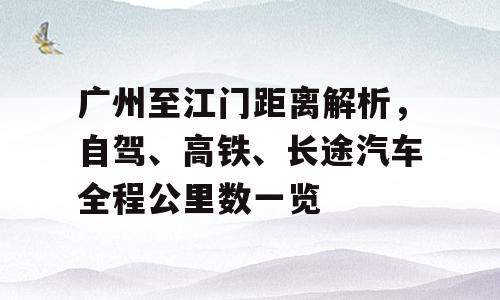 广州至江门距离解析，自驾、高铁、长途汽车全程公里数一览