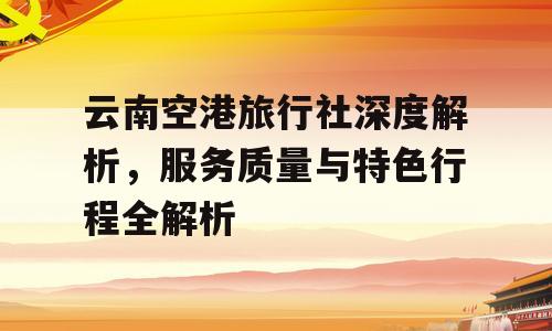 云南空港旅行社深度解析，服务质量与特色行程全解析