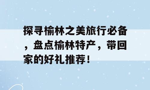 探寻榆林之美旅行必备，盘点榆林特产，带回家的好礼推荐！