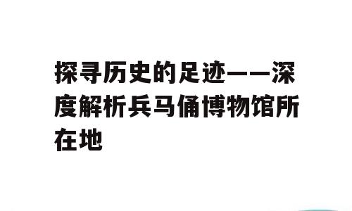 探寻历史的足迹——深度解析兵马俑博物馆所在地