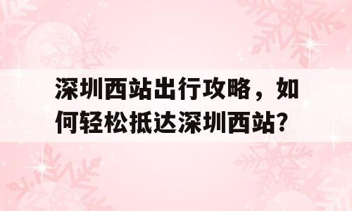 深圳西站出行攻略，如何轻松抵达深圳西站？