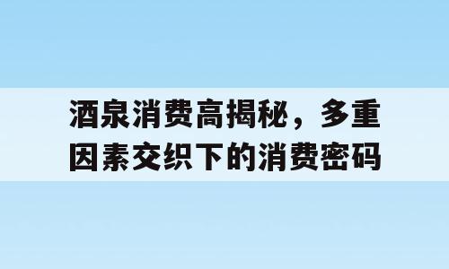 酒泉消费高揭秘，多重因素交织下的消费密码