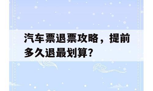 汽车票退票攻略，提前多久退最划算？