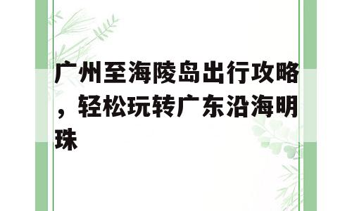 广州至海陵岛出行攻略，轻松玩转广东沿海明珠
