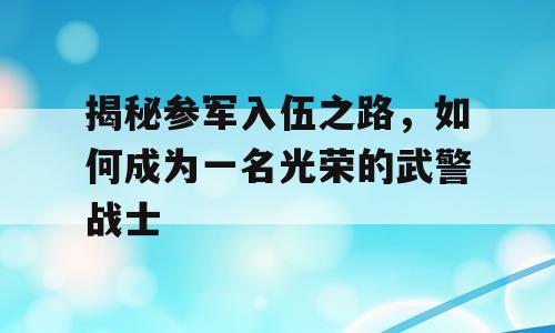 揭秘参军入伍之路，如何成为一名光荣的武警战士