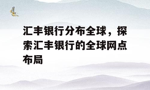 汇丰银行分布全球，探索汇丰银行的全球网点布局