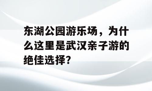 东湖公园游乐场，为什么这里是武汉亲子游的绝佳选择？