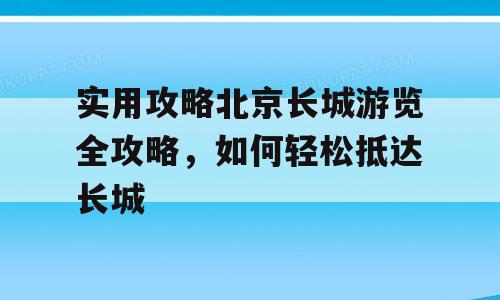 实用攻略北京长城游览全攻略，如何轻松抵达长城