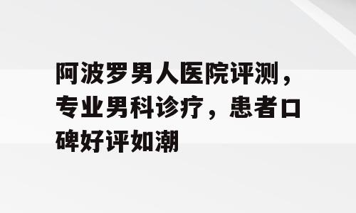 阿波罗男人医院评测，专业男科诊疗，患者口碑好评如潮