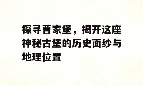 探寻曹家堡，揭开这座神秘古堡的历史面纱与地理位置
