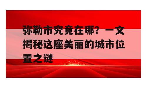 弥勒市究竟在哪？一文揭秘这座美丽的城市位置之谜