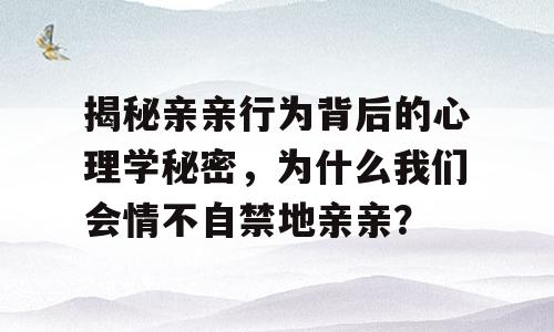 揭秘亲亲行为背后的心理学秘密，为什么我们会情不自禁地亲亲？