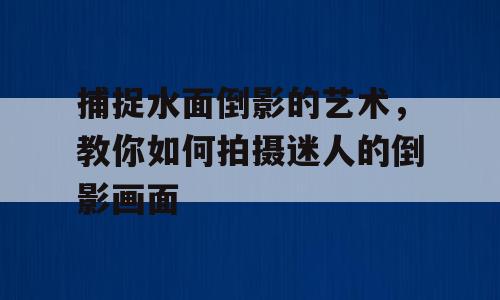 捕捉水面倒影的艺术，教你如何拍摄迷人的倒影画面