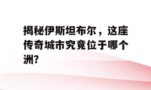揭秘伊斯坦布尔，这座传奇城市究竟位于哪个洲？