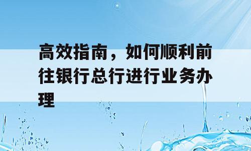 高效指南，如何顺利前往银行总行进行业务办理