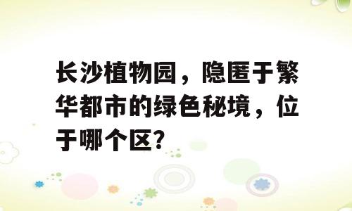 长沙植物园，隐匿于繁华都市的绿色秘境，位于哪个区？