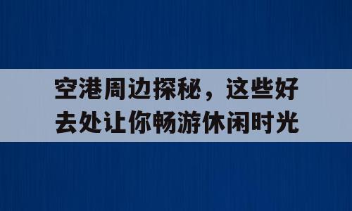 空港周边探秘，这些好去处让你畅游休闲时光