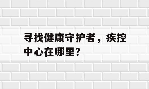 寻找健康守护者，疾控中心在哪里？