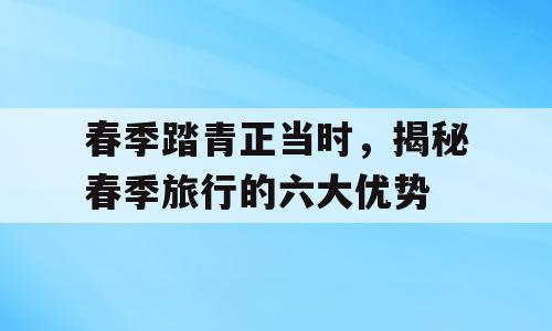 春季踏青正当时，揭秘春季旅行的六大优势